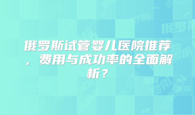 俄罗斯试管婴儿医院推荐,费用与成功率的全面解析?