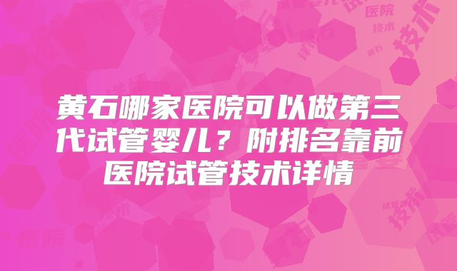 黄石哪家医院可以做第三代试管婴儿？附排名靠前医院试管技术详情