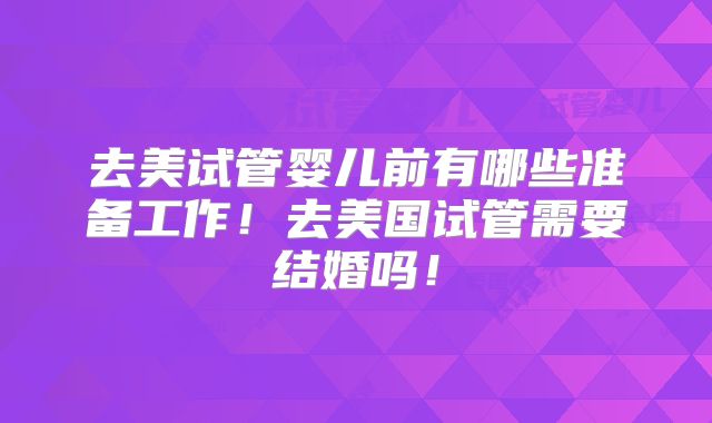去美试管婴儿前有哪些准备工作！去美国试管需要结婚吗！