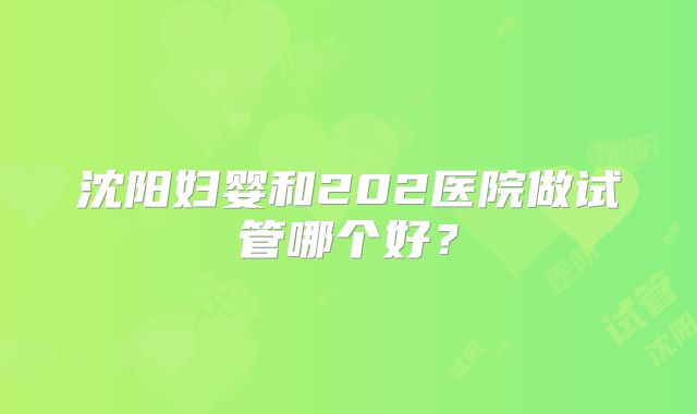 沈阳妇婴和202医院做试管哪个好？