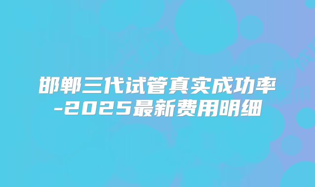 邯郸三代试管真实成功率-2025最新费用明细