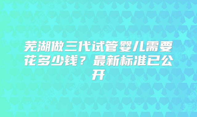 芜湖做三代试管婴儿需要花多少钱？最新标准已公开