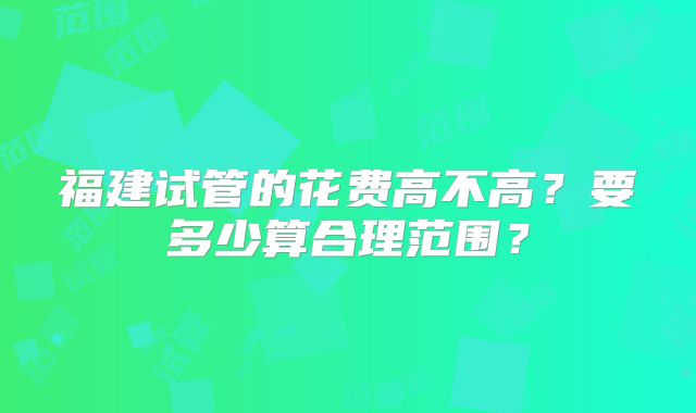 福建试管的花费高不高？要多少算合理范围？