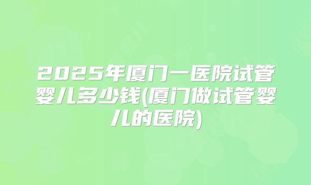 2025年厦门一医院试管婴儿多少钱(厦门做试管婴儿的医院)