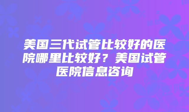 美国三代试管比较好的医院哪里比较好？美国试管医院信息咨询