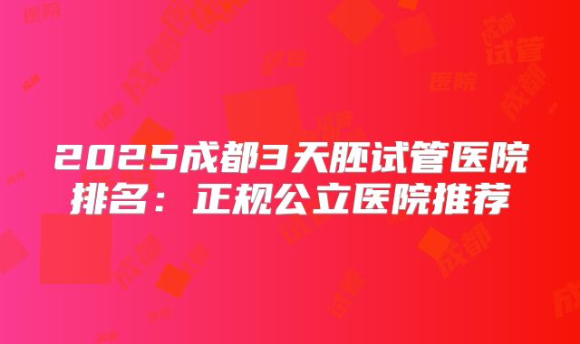 2025成都3天胚试管医院排名：正规公立医院推荐