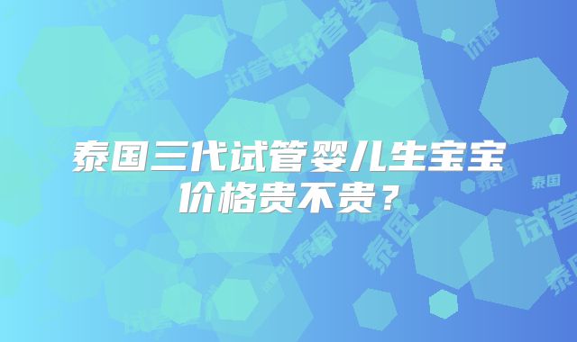 泰国三代试管婴儿生宝宝价格贵不贵?
