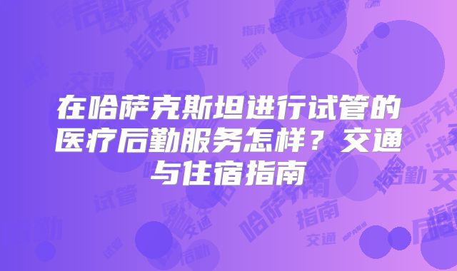 在哈萨克斯坦进行试管的医疗后勤服务怎样？交通与住宿指南