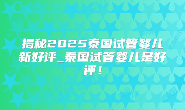 揭秘2025泰国试管婴儿新好评_泰国试管婴儿是好评！