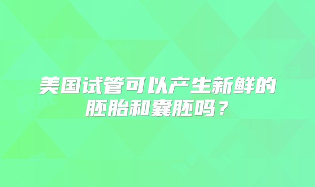 美国试管可以产生新鲜的胚胎和囊胚吗？