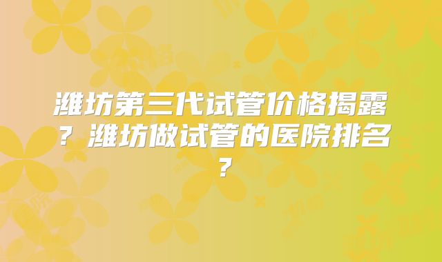潍坊第三代试管价格揭露？潍坊做试管的医院排名？
