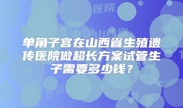 单角子宫在山西省生殖遗传医院做超长方案试管生子需要多少钱?