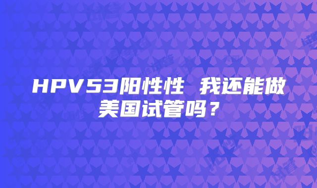 HPV53阳性性 我还能做美国试管吗？