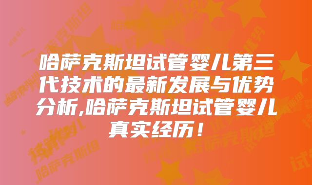 哈萨克斯坦试管婴儿第三代技术的最新发展与优势分析,哈萨克斯坦试管婴儿真实经历！