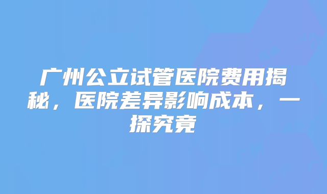 广州公立试管医院费用揭秘，医院差异影响成本，一探究竟