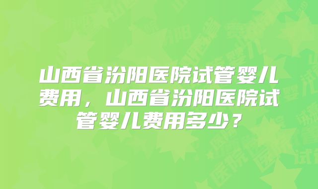 山西省汾阳医院试管婴儿费用，山西省汾阳医院试管婴儿费用多少？