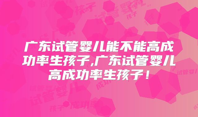 广东试管婴儿能不能高成功率生孩子,广东试管婴儿高成功率生孩子！