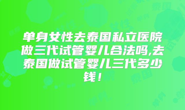 单身女性去泰国私立医院做三代试管婴儿合法吗,去泰国做试管婴儿三代多少钱！