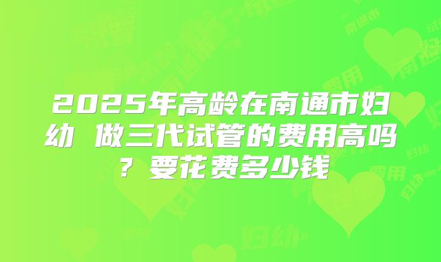 2025年高龄在南通市妇幼 做三代试管的费用高吗？要花费多少钱