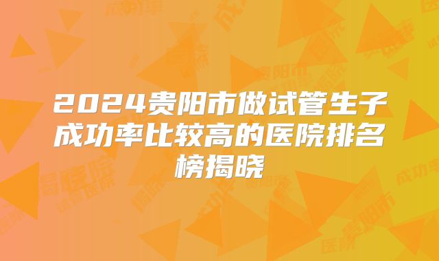 2024贵阳市做试管生子成功率比较高的医院排名榜揭晓