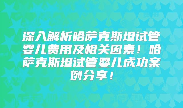 深入解析哈萨克斯坦试管婴儿费用及相关因素！哈萨克斯坦试管婴儿成功案例分享！