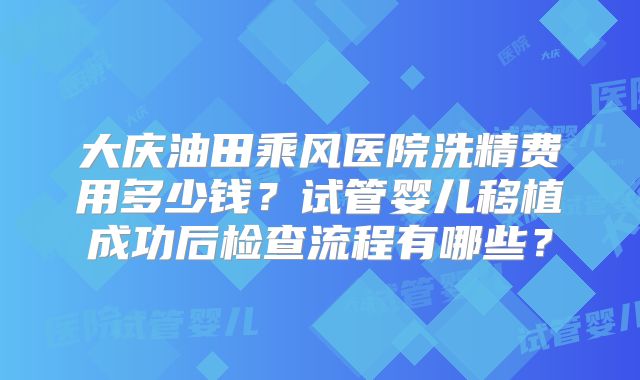 大庆油田乘风医院洗精费用多少钱？试管婴儿移植成功后检查流程有哪些？