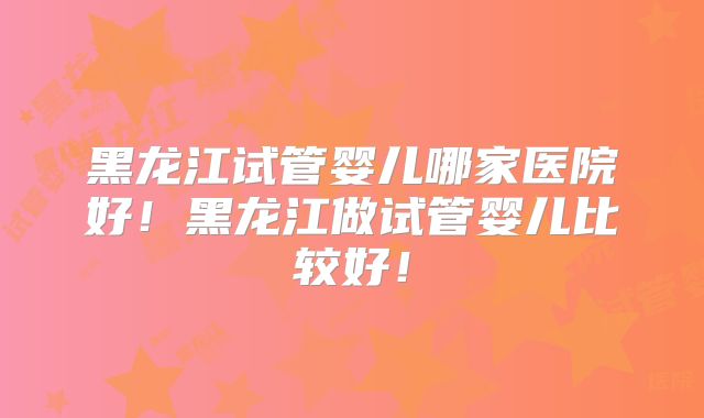 黑龙江试管婴儿哪家医院好！黑龙江做试管婴儿比较好！