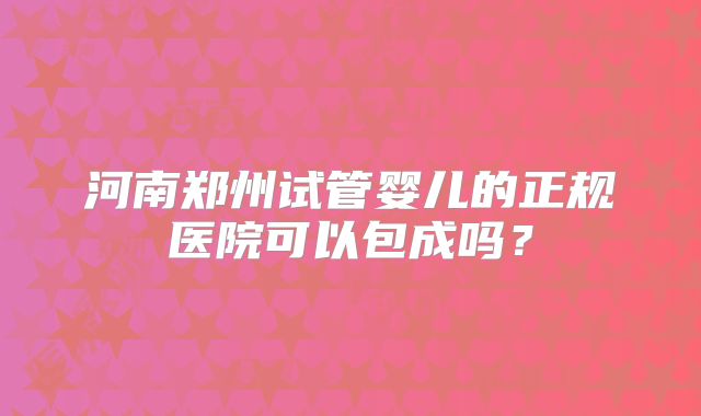 河南郑州试管婴儿的正规医院可以包成吗?
