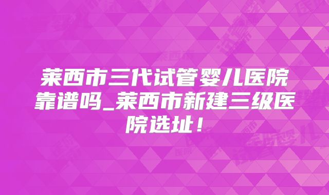 莱西市三代试管婴儿医院靠谱吗_莱西市新建三级医院选址！