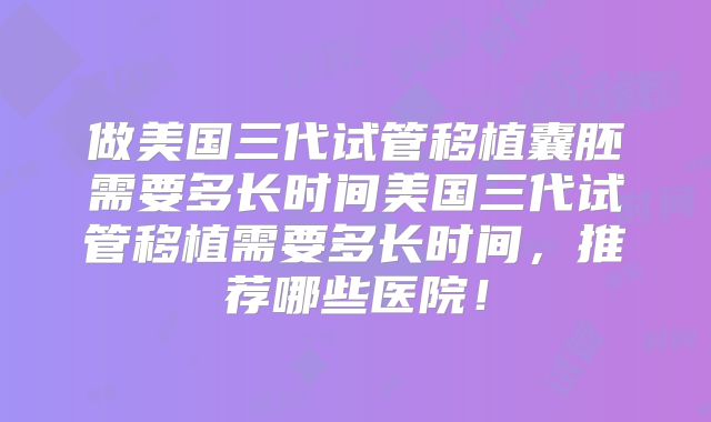 做美国三代试管移植囊胚需要多长时间美国三代试管移植需要多长时间，推荐哪些医院！