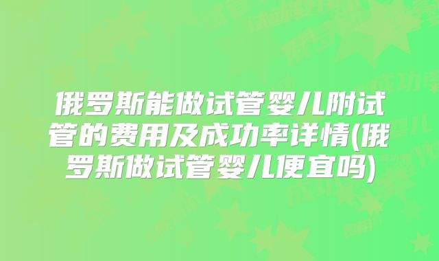 俄罗斯能做试管婴儿附试管的费用及成功率详情(俄罗斯做试管婴儿便宜吗)