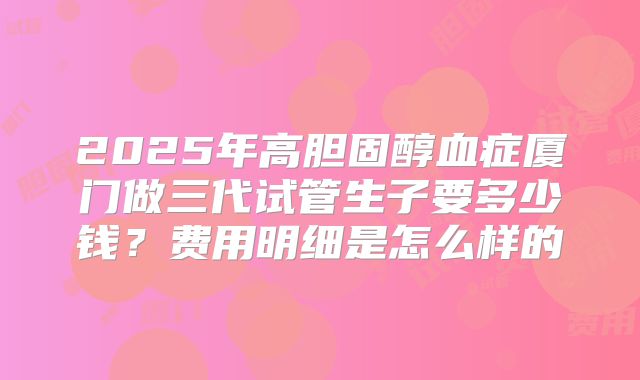 2025年高胆固醇血症厦门做三代试管生子要多少钱？费用明细是怎么样的