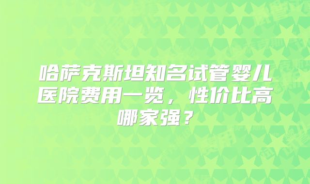 哈萨克斯坦知名试管婴儿医院费用一览，性价比高哪家强？