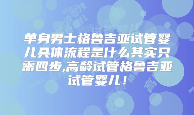 单身男士格鲁吉亚试管婴儿具体流程是什么其实只需四步,高龄试管格鲁吉亚试管婴儿!