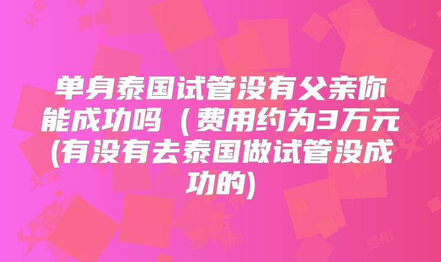 单身泰国试管没有父亲你能成功吗（费用约为3万元(有没有去泰国做试管没成功的)