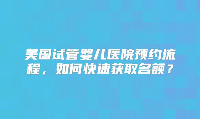 美国试管婴儿医院预约流程，如何快速获取名额？