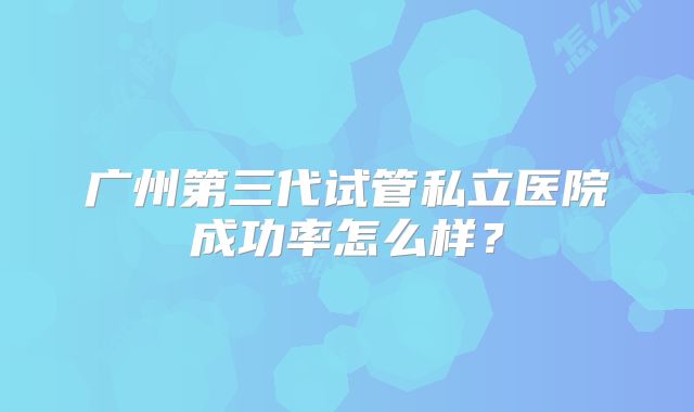 广州第三代试管私立医院成功率怎么样？