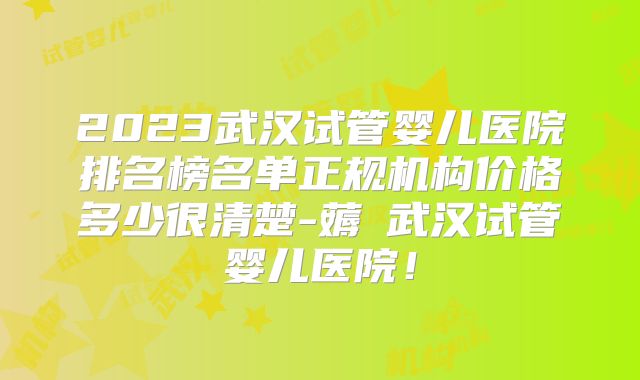 2023武汉试管婴儿医院排名榜名单正规机构价格多少很清楚-薅慜武汉试管婴儿医院!