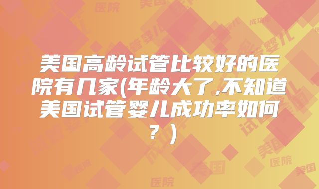 美国高龄试管比较好的医院有几家(年龄大了,不知道美国试管婴儿成功率如何？)