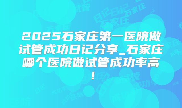 2025石家庄第一医院做试管成功日记分享_石家庄哪个医院做试管成功率高！