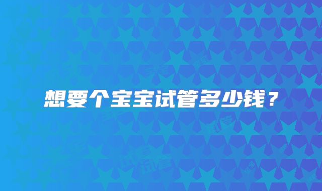 想要个宝宝试管多少钱?