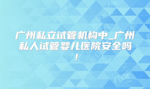 广州私立试管机构中_广州私人试管婴儿医院安全吗！