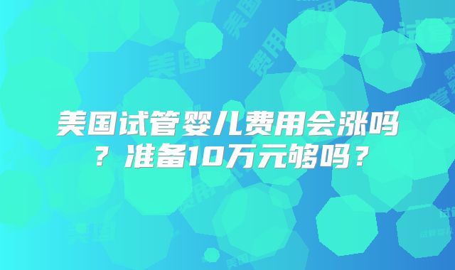 美国试管婴儿费用会涨吗？准备10万元够吗？