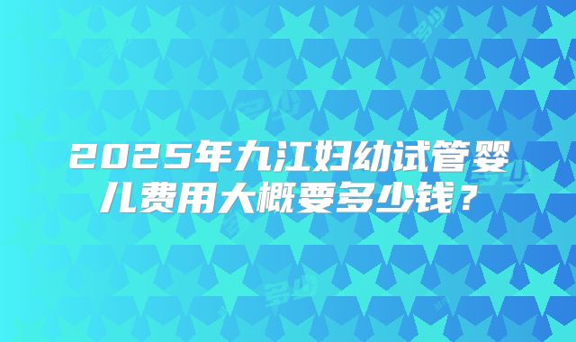 2025年九江妇幼试管婴儿费用大概要多少钱？