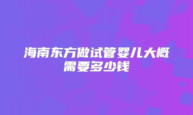 海南东方做试管婴儿大概需要多少钱