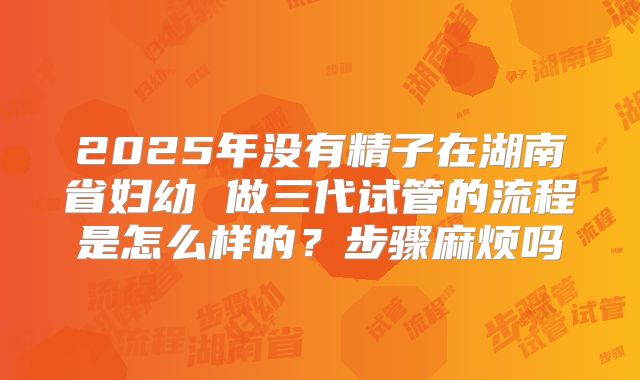 2025年没有精子在湖南省妇幼 做三代试管的流程是怎么样的？步骤麻烦吗