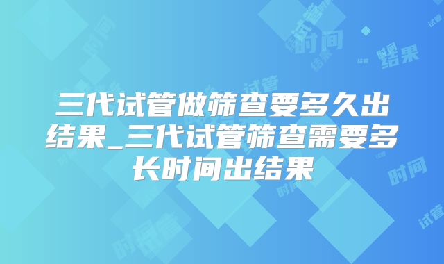 三代试管做筛查要多久出结果_三代试管筛查需要多长时间出结果