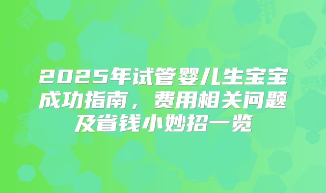 2025年试管婴儿生宝宝成功指南，费用相关问题及省钱小妙招一览