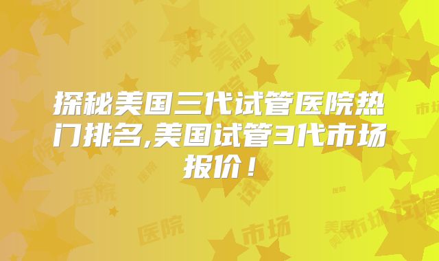 探秘美国三代试管医院热门排名,美国试管3代市场报价！