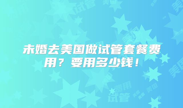 未婚去美国做试管套餐费用？要用多少钱！